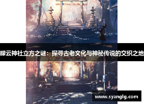 朦云神社立方之谜：探寻古老文化与神秘传说的交织之地